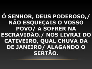 Ó SENHOR, DEUS PODEROSO,/
  NÃO ESQUEÇAIS O VOSSO
     POVO/ A SOFRER NA
ESCRAVIDÃO./ NOS LIVRAI DO
 CATIVEIRO, QUAL CHUVA DA
  DE JANEIRO/ ALAGANDO O
          SERTÃO.
 
