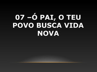 07 –Ó PAI, O TEU
POVO BUSCA VIDA
      NOVA
 