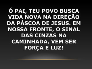 Ó PAI, TEU POVO BUSCA
VIDA NOVA NA DIREÇÃO
DA PÁSCOA DE JESUS. EM
NOSSA FRONTE, O SINAL
    DAS CINZAS NA
 CAMINHADA, VEM SER
     FORÇA E LUZ!
 