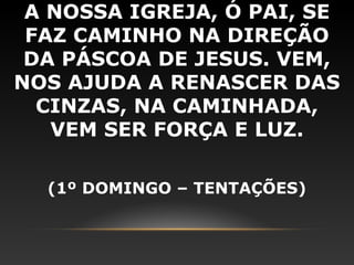 A NOSSA IGREJA, Ó PAI, SE
 FAZ CAMINHO NA DIREÇÃO
 DA PÁSCOA DE JESUS. VEM,
NOS AJUDA A RENASCER DAS
  CINZAS, NA CAMINHADA,
   VEM SER FORÇA E LUZ.

  (1º DOMINGO – TENTAÇÕES)
 