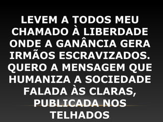 LEVEM A TODOS MEU
CHAMADO À LIBERDADE
ONDE A GANÂNCIA GERA
IRMÃOS ESCRAVIZADOS.
QUERO A MENSAGEM QUE
HUMANIZA A SOCIEDADE
  FALADA ÀS CLARAS,
    PUBLICADA NOS
      TELHADOS.
 