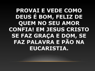 PROVAI E VEDE COMO
   DEUS É BOM, FELIZ DE
    QUEM NO SEU AMOR
CONFIA! EM JESUS CRISTO
 SE FAZ GRAÇA E DOM, SE
  FAZ PALAVRA E PÃO NA
       EUCARISTIA.
 
