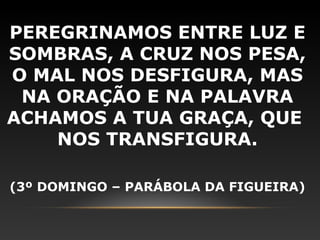 PEREGRINAMOS ENTRE LUZ E
SOMBRAS, A CRUZ NOS PESA,
O MAL NOS DESFIGURA, MAS
 NA ORAÇÃO E NA PALAVRA
ACHAMOS A TUA GRAÇA, QUE
    NOS TRANSFIGURA.

(3º DOMINGO – PARÁBOLA DA FIGUEIRA)
 