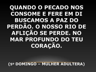 QUANDO O PECADO NOS
 CONSOME E FERE EM DI
  BUSCAMOS A PAZ DO
PERDÃO. O NOSSO RIO DE
 AFLIÇÃO SE PERDE. NO
 MAR PROFUNDO DO TEU
      CORAÇÃO.


(5º DOMINGO – MULHER ADULTERA)
 