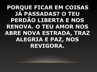 PORQUE FICAR EM COISAS
  JÁ PASSADAS? O TEU
 PERDÃO LIBERTA E NOS
RENOVA. O TEU AMOR NOS
ABRE NOVA ESTRADA, TRAZ
   ALEGRIA E PAZ, NOS
       REVIGORA.
 