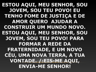 ESTOU AQUI, MEU SENHOR, SOU
    JOVEM, SOU TEU POVO! EU
 TENHO FOME DE JUSTIÇA E DE
     AMOR QUERO AJUDAR A
 CONSTRUIR UM MUNDO NOVO.
ESTOU AQUI, MEU SENHOR, SOU
  JOVEM, SOU TEU POVO! PARA
       FORMAR A REDE DA
   FRATERNIDADE, E UM NOVO
 CÉU, UMA NOVA TERRA, A TUA
    VONTADE. /:EIS-ME AQUI,
       ENVIA-ME SENHOR!
 