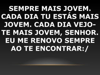 SEMPRE MAIS JOVEM.
CADA DIA TU ESTÁS MAIS
 JOVEM. CADA DIA VEJO-
TE MAIS JOVEM, SENHOR.
 EU ME RENOVO SEMPRE
   AO TE ENCONTRAR:/
 