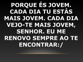 PORQUE ÉS JOVEM.
  CADA DIA TU ESTÁS
MAIS JOVEM. CADA DIA
 VEJO-TE MAIS JOVEM,
    SENHOR. EU ME
RENOVO SEMPRE AO TE
     ENCONTRAR:/
 