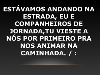ESTÁVAMOS ANDANDO NA
      ESTRADA, EU E
   COMPANHEIROS DE
  JORNADA,TU VIESTE A
 NÓS POR PRIMEIRO PRA
    NOS ANIMAR NA
     CAMINHADA. / :
 