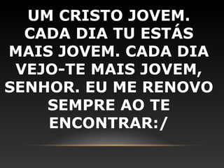UM CRISTO JOVEM.
  CADA DIA TU ESTÁS
MAIS JOVEM. CADA DIA
 VEJO-TE MAIS JOVEM,
SENHOR. EU ME RENOVO
    SEMPRE AO TE
    ENCONTRAR:/
 
