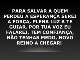 PARA SALVAR A QUEM
PERDEU A ESPERANÇA SEREI
  A FORÇA, PLENA LUZ A TE
  GUIAR. POR TUA VOZ EU
 FALAREI, TEM CONFIANÇA,
 NÃO TENHAS MEDO, NOVO
     REINO A CHEGAR!
 