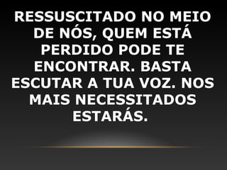 RESSUSCITADO NO MEIO
  DE NÓS, QUEM ESTÁ
   PERDIDO PODE TE
  ENCONTRAR. BASTA
ESCUTAR A TUA VOZ. NOS
  MAIS NECESSITADOS
      ESTARÁS.
 