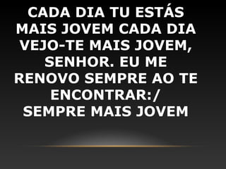 CADA DIA TU ESTÁS
MAIS JOVEM CADA DIA
 VEJO-TE MAIS JOVEM,
    SENHOR. EU ME
RENOVO SEMPRE AO TE
     ENCONTRAR:/
 SEMPRE MAIS JOVEM
 