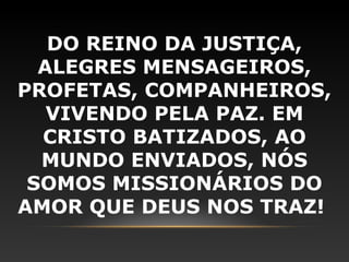 DO REINO DA JUSTIÇA,
  ALEGRES MENSAGEIROS,
PROFETAS, COMPANHEIROS,
   VIVENDO PELA PAZ. EM
  CRISTO BATIZADOS, AO
  MUNDO ENVIADOS, NÓS
 SOMOS MISSIONÁRIOS DO
AMOR QUE DEUS NOS TRAZ!
 
