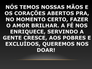 NÓS TEMOS NOSSAS MÃOS E
OS CORAÇÕES ABERTOS PRA,
 NO MOMENTO CERTO, FAZER
 O AMOR BRILHAR. A FÉ NOS
  ENRIQUECE, SERVINDO A
GENTE CRESCE, AOS POBRES E
 EXCLUÍDOS, QUEREMOS NOS
          DOAR!
 