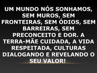 UM MUNDO NÓS SONHAMOS,
     SEM MUROS, SEM
FRONTEIRAS, SEM ÓDIOS, SEM
      BARREIRAS, SEM
   PRECONCEITO E DOR. A
TERRA-MÃE CUIDADA, A VIDA
  RESPEITADA, CULTURAS
DIALOGANDO E REVELANDO O
        SEU VALOR!
 