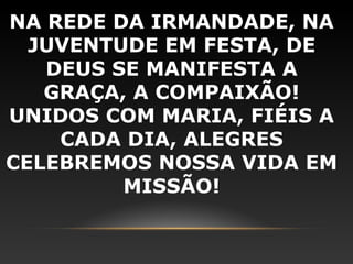 NA REDE DA IRMANDADE, NA
  JUVENTUDE EM FESTA, DE
   DEUS SE MANIFESTA A
   GRAÇA, A COMPAIXÃO!
UNIDOS COM MARIA, FIÉIS A
    CADA DIA, ALEGRES
CELEBREMOS NOSSA VIDA EM
         MISSÃO!
 