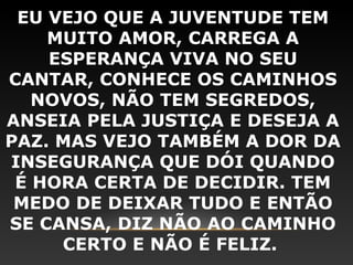 EU VEJO QUE A JUVENTUDE TEM
    MUITO AMOR, CARREGA A
    ESPERANÇA VIVA NO SEU
CANTAR, CONHECE OS CAMINHOS
   NOVOS, NÃO TEM SEGREDOS,
ANSEIA PELA JUSTIÇA E DESEJA A
PAZ. MAS VEJO TAMBÉM A DOR DA
INSEGURANÇA QUE DÓI QUANDO
 É HORA CERTA DE DECIDIR. TEM
 MEDO DE DEIXAR TUDO E ENTÃO
SE CANSA, DIZ NÃO AO CAMINHO
     CERTO E NÃO É FELIZ.
 