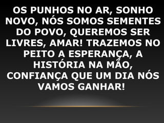 OS PUNHOS NO AR, SONHO
NOVO, NÓS SOMOS SEMENTES
  DO POVO, QUEREMOS SER
LIVRES, AMAR! TRAZEMOS NO
   PEITO A ESPERANÇA, A
     HISTÓRIA NA MÃO,
CONFIANÇA QUE UM DIA NÓS
      VAMOS GANHAR!
 