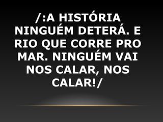 /:A HISTÓRIA
NINGUÉM DETERÁ. E
RIO QUE CORRE PRO
MAR. NINGUÉM VAI
  NOS CALAR, NOS
      CALAR!/
 
