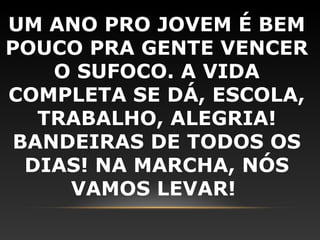 UM ANO PRO JOVEM É BEM
POUCO PRA GENTE VENCER
    O SUFOCO. A VIDA
COMPLETA SE DÁ, ESCOLA,
   TRABALHO, ALEGRIA!
 BANDEIRAS DE TODOS OS
  DIAS! NA MARCHA, NÓS
     VAMOS LEVAR!
 