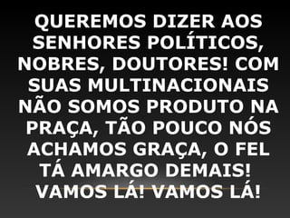 QUEREMOS DIZER AOS
  SENHORES POLÍTICOS,
NOBRES, DOUTORES! COM
 SUAS MULTINACIONAIS
NÃO SOMOS PRODUTO NA
 PRAÇA, TÃO POUCO NÓS
 ACHAMOS GRAÇA, O FEL
   TÁ AMARGO DEMAIS!
  VAMOS LÁ! VAMOS LÁ!
 