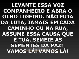 LEVANTE ESSA VOZ
 COMPANHEIRO E ABRA O
OLHO LIGEIRO. NÃO FUJA
DA LUTA, JAMAIS EM CADA
  CAMINHO OU NA RUA,
ASSUME ESSA CAUSA QUE
    É TUA. SEMEIE AS
   SEMENTES DA PAZ!
  VAMOS LÁ! VAMOS LÁ!
 