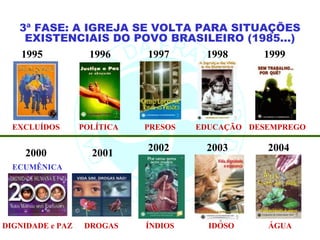 3ª FASE: A IGREJA SE VOLTA PARA SITUAÇÕES
    EXISTENCIAIS DO POVO BRASILEIRO (1985...)
   1995        1996    1997    1998     1999




  EXCLUÍDOS       POLÍTICA   PRESOS   EDUCAÇÃO DESEMPREGO

                             2002      2003       2004
    2000            2001
  ECUMÊNICA




DIGNIDADE e PAZ    DROGAS    ÍNDIOS     IDOSO     ÁGUA
 