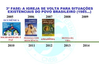 3ª FASE: A IGREJA SE VOLTA PARA SITUAÇÕES
    EXISTENCIAIS DO POVO BRASILEIRO (1985...)
   2005        2006    2007    2008     2009
  ECUMÊNICA




SOLIDARIEDADE E   PESSOAS COM              DEFESA DA
      PAZ         DEFICIÊNCIA
                                AMAZÔNIA     VIDA

     2010            2011         2012      2013       2014
 