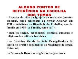 ALGUNS PONTOS DE
    REFERÊNCIA NA ESCOLHA
          DOS TEMAS
• Aspectos da vida da Igreja e da sociedade (eventos
especiais, como centenário da Rerum Novarum em
1991 - Solidários na Dignidade do Trabalho; ano da
família em 1994 - A Família, como vai?);
• desafios sociais, econômicos, políticos, culturais e
religiosos da realidade brasileira;
• as Diretrizes Gerais da Ação Evangelizadora da
Igreja no Brasil e documentos do Magistério da Igreja
Universal;
• a Palavra de Deus e as exigências da Quaresma.
 
