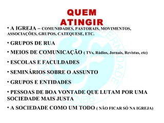 QUEM
                       ATINGIR
• A IGREJA – COMUNIDADES, PASTORAIS, MOVIMENTOS,
ASSOCIAÇÕES, GRUPOS, CATEQUESE, ETC.

• GRUPOS DE RUA
• MEIOS DE COMUNICAÇÃO ( TVs, Rádios, Jornais, Revistas, etc)
• ESCOLAS E FACULDADES
• SEMINÁRIOS SOBRE O ASSUNTO
• GRUPOS E ENTIDADES
• PESSOAS DE BOA VONTADE QUE LUTAM POR UMA
SOCIEDADE MAIS JUSTA
• A SOCIEDADE COMO UM TODO ( NÃO FICAR SÓ NA IGREJA)
 