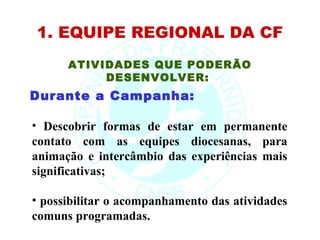 1. EQUIPE REGIONAL DA CF
      ATIVIDADES QUE PODERÃO
           DESENVOLVER:
Durante a Campanha:

• Descobrir formas de estar em permanente
contato com as equipes diocesanas, para
animação e intercâmbio das experiências mais
significativas;

• possibilitar o acompanhamento das atividades
comuns programadas.
 