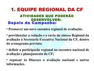 1. EQUIPE REGIONAL DA CF
         ATIVIDADES QUE PODERÃO
              DESENVOLVER:
 Depois da Campanha:
• Promover um novo encontro regional de avaliação;
• providenciar a redação e o envio da síntese Regional da
avaliação à Secretaria Executiva Nacional da CF, dentro
do cronograma previsto;
• definir a participação regional no encontro nacional de
avaliação e planejamento da CF;
• repassar às Dioceses a avaliação nacional e outras
informações.
 