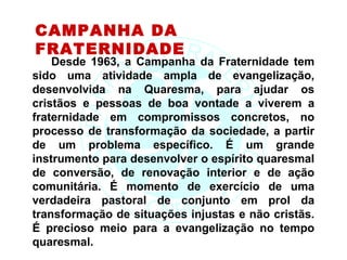 CAMPANHA DA
FRATERNIDADE
    Desde 1963, a Campanha da Fraternidade tem
sido uma atividade ampla de evangelização,
desenvolvida na Quaresma, para ajudar os
cristãos e pessoas de boa vontade a viverem a
fraternidade em compromissos concretos, no
processo de transformação da sociedade, a partir
de um problema específico. É um grande
instrumento para desenvolver o espírito quaresmal
de conversão, de renovação interior e de ação
comunitária. É momento de exercício de uma
verdadeira pastoral de conjunto em prol da
transformação de situações injustas e não cristãs.
É precioso meio para a evangelização no tempo
quaresmal.
 
