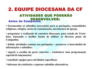 2. EQUIPE DIOCESANA DA CF
             ATIVIDADES QUE PODERÃO
                  DESENVOLVER:
  Antes da Campanha:
• Encomendar os subsídios necessários para as paróquias, comunidades
religiosas, colégios, meios de comunicação, movimentos de Igreja;
• programar a realização de encontro diocesano, para estudo do Texto-
base, buscando a melhor forma de utilizar as diversas peças da
Campanha;
• definir atividades comuns nas paróquias; - promover o intercâmbio de
informações e subsídios;
• sugerir a escolha do gesto concreto; - estabelecer uma programação
especial de lançamento;
• constituir equipes para atividades específicas;
• informar da existência e repassar subsídios alternativos.
 