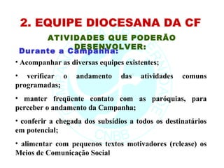 2. EQUIPE DIOCESANA DA CF
      ATIVIDADES QUE PODERÃO
            DESENVOLVER:
 Durante a Campanha:
• Acompanhar as diversas equipes existentes;
• verificar o     andamento     das   atividades   comuns
programadas;
• manter freqüente contato com as paróquias, para
perceber o andamento da Campanha;
• conferir a chegada dos subsídios a todos os destinatários
em potencial;
• alimentar com pequenos textos motivadores (release) os
Meios de Comunicação Social
 