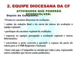 2. EQUIPE DIOCESANA DA CF
        ATIVIDADES QUE PODERÃO
              DESENVOLVER:
  Depois da Campanha:
• Promover encontro diocesano de avaliação;
• cuidar da redação final e do envio da síntese da avaliação à
equipe regional;
• participar do encontro regional de avaliação;
• repassar às equipes paroquiais a avaliação regional e outras
informações;
• concretizar o gesto concreto e garantir o repasse da parte da
coleta para a CNBB Regional e Nacional;
• fazer com que a Campanha se estenda por todo o ano, repassando
outros subsídios que forem sendo publicados.
 