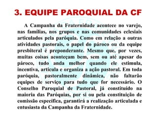 3. EQUIPE PAROQUIAL DA CF
   A Campanha da Fraternidade acontece no varejo,
nas famílias, nos grupos e nas comunidades eclesiais
articulados pela paróquia. Como em relação a outras
atividades pastorais, o papel do pároco ou da equipe
presbiteral é preponderante. Mesmo que, por vezes,
muitas coisas aconteçam bem, sem ou até apesar do
pároco, tudo anda melhor quando ele estimula,
incentiva, articula e organiza a ação pastoral. Em toda
paróquia, pastoralmente dinâmica, não faltarão
equipes de serviço para tudo que for necessário. O
Conselho Paroquial de Pastoral, já constituído na
maioria das Paróquias, por si ou pela constituição de
comissão específica, garantirá a realização articulada e
entusiasta da Campanha da Fraternidade.
 