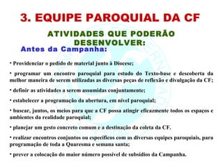 3. EQUIPE PAROQUIAL DA CF
                ATIVIDADES QUE PODERÃO
                     DESENVOLVER:
    Antes da Campanha:
• Providenciar o pedido de material junto à Diocese;
• programar um encontro paroquial para estudo do Texto-base e descoberta da
melhor maneira de serem utilizadas as diversas peças de reflexão e divulgação da CF;
• definir as atividades a serem assumidas conjuntamente;
• estabelecer a programação da abertura, em nível paroquial;
• buscar, juntos, os meios para que a CF possa atingir eficazmente todos os espaços e
ambientes da realidade paroquial;
• planejar um gesto concreto comum e a destinação da coleta da CF.
• realizar encontros conjuntos ou específicos com as diversas equipes paroquiais, para
programação de toda a Quaresma e semana santa;
• prever a colocação do maior número possível de subsídios da Campanha.
 
