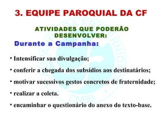 3. EQUIPE PAROQUIAL DA CF
          ATIVIDADES QUE PODERÃO
               DESENVOLVER:
 Durante a Campanha:

• Intensificar sua divulgação;
• conferir a chegada dos subsídios aos destinatários;
• motivar sucessivos gestos concretos de fraternidade;
• realizar a coleta.
• encaminhar o questionário do anexo do texto-base.
 