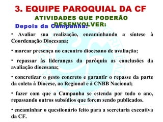 3. EQUIPE PAROQUIAL DA CF
         ATIVIDADES QUE PODERÃO
                DESENVOLVER:
 Depois da Campanha:
• Avaliar sua realização, encaminhando a síntese à
Coordenação Diocesana;
• marcar presença no encontro diocesano de avaliação;
• repassar às lideranças da paróquia as conclusões da
avaliação diocesana;
• concretizar o gesto concreto e garantir o repasse da parte
da coleta à Diocese, ao Regional e à CNBB Nacional;
• fazer com que a Campanha se estenda por todo o ano,
repassando outros subsídios que forem sendo publicados.
• encaminhar o questionário feito para a secretaria executiva
da CF.
 