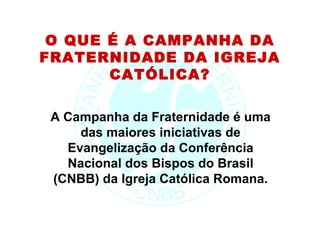 O QUE É A CAMPANHA DA
FRATERNIDADE DA IGREJA
       CATÓLICA?

 A Campanha da Fraternidade é uma
     das maiores iniciativas de
   Evangelização da Conferência
   Nacional dos Bispos do Brasil
 (CNBB) da Igreja Católica Romana.
 