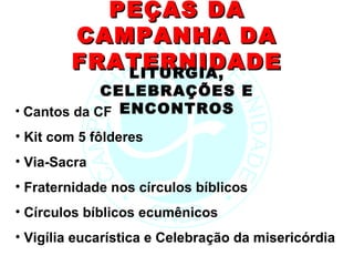 PEÇAS DA
        CAMPANHA DA
        FRATERNIDADE
           LITURGIA,
             CELEBRAÇÕES E
• Cantos da CF ENCONTROS
• Kit com 5 fôlderes
• Via-Sacra
• Fraternidade nos círculos bíblicos
• Círculos bíblicos ecumênicos
• Vigília eucarística e Celebração da misericórdia
 