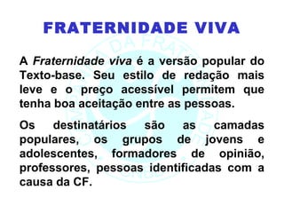 FRATERNIDADE VIVA

A Fraternidade viva é a versão popular do
Texto-base. Seu estilo de redação mais
leve e o preço acessível permitem que
tenha boa aceitação entre as pessoas.
Os    destinatários são    as    camadas
populares, os grupos de jovens e
adolescentes, formadores de opinião,
professores, pessoas identificadas com a
causa da CF.
 