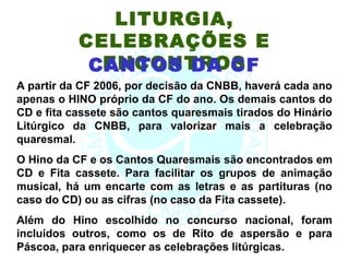 LITURGIA,
           CELEBRAÇÕES E
             ENCONTROS
            CANTOS DA CF
A partir da CF 2006, por decisão da CNBB, haverá cada ano
apenas o HINO próprio da CF do ano. Os demais cantos do
CD e fita cassete são cantos quaresmais tirados do Hinário
Litúrgico da CNBB, para valorizar mais a celebração
quaresmal.
O Hino da CF e os Cantos Quaresmais são encontrados em
CD e Fita cassete. Para facilitar os grupos de animação
musical, há um encarte com as letras e as partituras (no
caso do CD) ou as cifras (no caso da Fita cassete).
Além do Hino escolhido no concurso nacional, foram
incluídos outros, como os de Rito de aspersão e para
Páscoa, para enriquecer as celebrações litúrgicas.
 