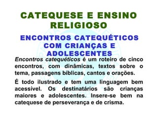 CATEQUESE E ENSINO
     RELIGIOSO
 ENCONTROS CATEQUÉTICOS
     COM CRIANÇAS E
      ADOLESCENTES
Encontros catequéticos é um roteiro de cinco
encontros, com dinâmicas, textos sobre o
tema, passagens bíblicas, cantos e orações.
É todo ilustrado e tem uma linguagem bem
acessível. Os destinatários são crianças
maiores e adolescentes. Insere-se bem na
catequese de perseverança e de crisma.
 