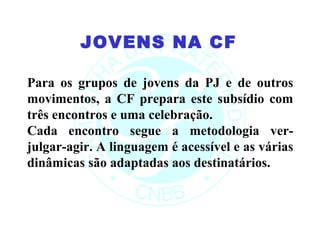 JOVENS NA CF

Para os grupos de jovens da PJ e de outros
movimentos, a CF prepara este subsídio com
três encontros e uma celebração.
Cada encontro segue a metodologia ver-
julgar-agir. A linguagem é acessível e as várias
dinâmicas são adaptadas aos destinatários.
 