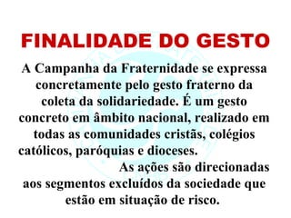 FINALIDADE DO GESTO
A Campanha da Fraternidade se expressa
   concretamente pelo gesto fraterno da
    coleta da solidariedade. É um gesto
concreto em âmbito nacional, realizado em
   todas as comunidades cristãs, colégios
católicos, paróquias e dioceses.
                  As ações são direcionadas
 aos segmentos excluídos da sociedade que
        estão em situação de risco.
 