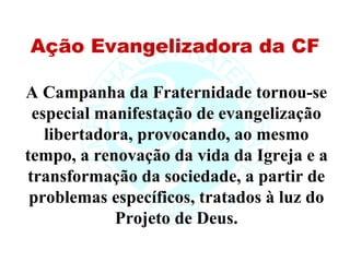 Ação Evangelizadora da CF

A Campanha da Fraternidade tornou-se
 especial manifestação de evangelização
   libertadora, provocando, ao mesmo
tempo, a renovação da vida da Igreja e a
transformação da sociedade, a partir de
 problemas específicos, tratados à luz do
            Projeto de Deus.
 