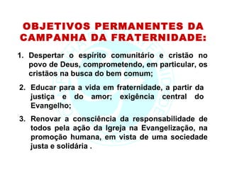 OBJETIVOS PERMANENTES DA
CAMPANHA DA FRATERNIDADE:
1. Despertar o espírito comunitário e cristão no
   povo de Deus, comprometendo, em particular, os
   cristãos na busca do bem comum;
2. Educar para a vida em fraternidade, a partir da
   justiça e do amor; exigência central do
   Evangelho;
3. Renovar a consciência da responsabilidade de
   todos pela ação da Igreja na Evangelização, na
   promoção humana, em vista de uma sociedade
   justa e solidária .
 
